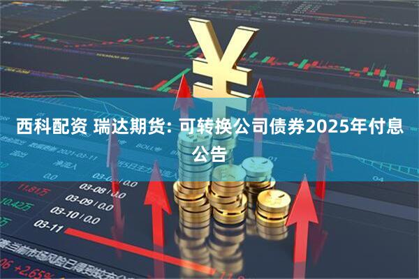 西科配资 瑞达期货: 可转换公司债券2025年付息公告