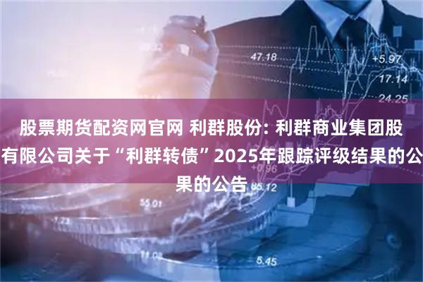 股票期货配资网官网 利群股份: 利群商业集团股份有限公司关于“利群转债”2025年跟踪评级结果的公告
