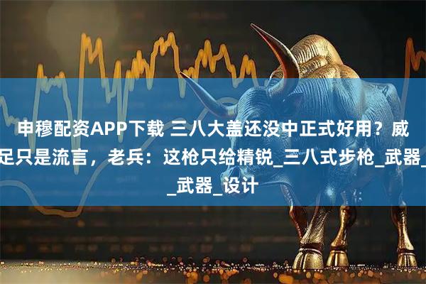 申穆配资APP下载 三八大盖还没中正式好用？威力不足只是流言，老兵：这枪只给精锐_三八式步枪_武器_设计