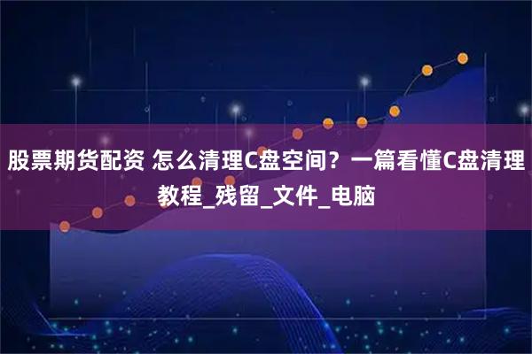 股票期货配资 怎么清理C盘空间？一篇看懂C盘清理教程_残留_文件_电脑