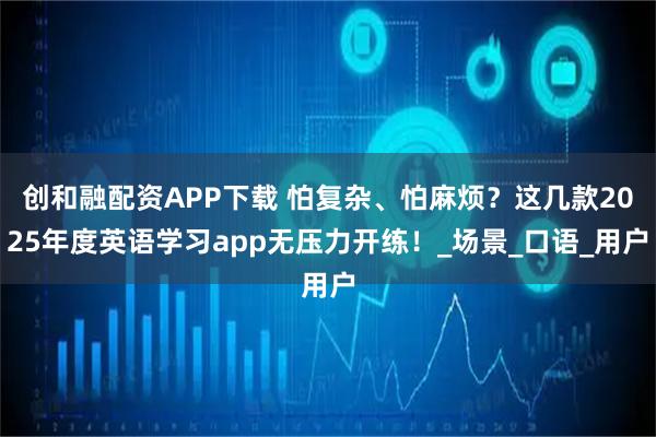 创和融配资APP下载 怕复杂、怕麻烦？这几款2025年度英语学习app无压力开练！_场景_口语_用户