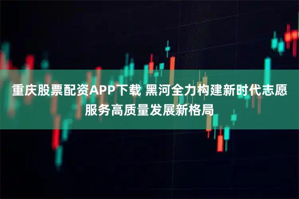 重庆股票配资APP下载 黑河全力构建新时代志愿服务高质量发展新格局