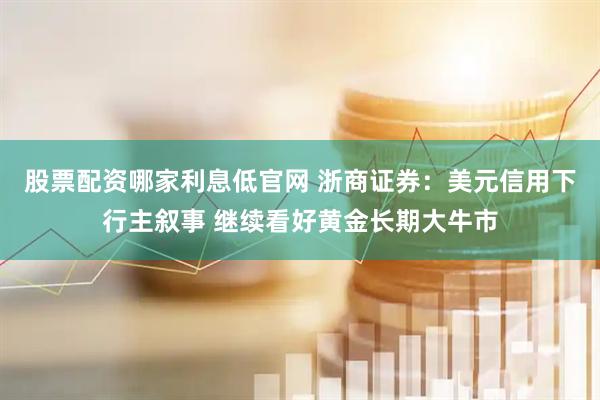 股票配资哪家利息低官网 浙商证券：美元信用下行主叙事 继续看好黄金长期大牛市