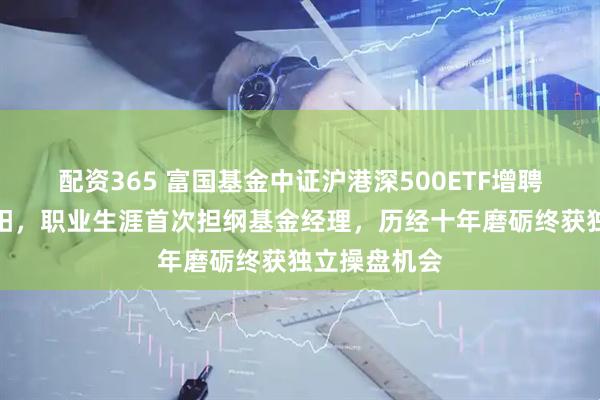 配资365 富国基金中证沪港深500ETF增聘新生代葛俊阳，职业生涯首次担纲基金经理，历经十年磨砺终获独立操盘机会