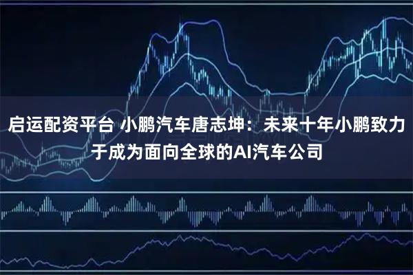 启运配资平台 小鹏汽车唐志坤：未来十年小鹏致力于成为面向全球的AI汽车公司