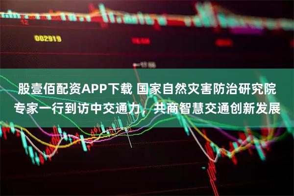 股壹佰配资APP下载 国家自然灾害防治研究院专家一行到访中交通力,共商智慧交通创新发展