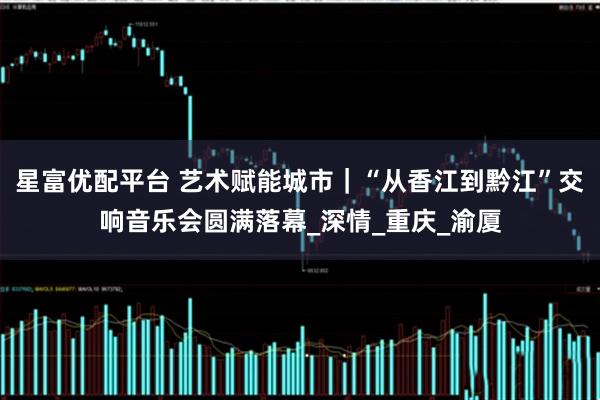 星富优配平台 艺术赋能城市|“从香江到黔江”交响音乐会圆满落幕_深情_重庆_渝厦