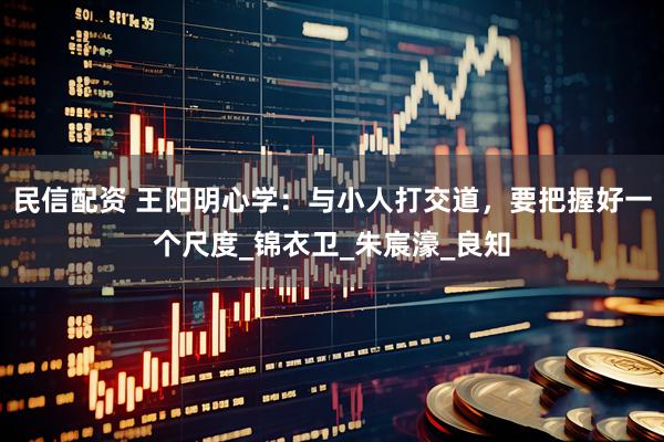 民信配资 王阳明心学：与小人打交道，要把握好一个尺度_锦衣卫_朱宸濠_良知