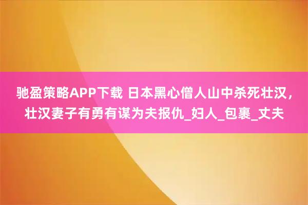 驰盈策略APP下载 日本黑心僧人山中杀死壮汉，壮汉妻子有勇有谋为夫报仇_妇人_包裹_丈夫