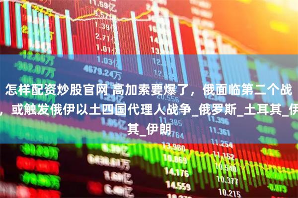 怎样配资炒股官网 高加索要爆了，俄面临第二个战线，或触发俄伊以土四国代理人战争_俄罗斯_土耳其_伊朗