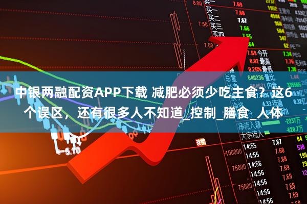 中银两融配资APP下载 减肥必须少吃主食？这6个误区，还有很多人不知道_控制_膳食_人体