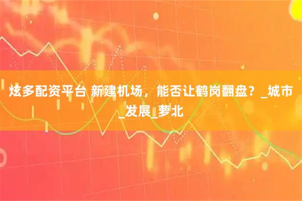 炫多配资平台 新建机场，能否让鹤岗翻盘？_城市_发展_萝北