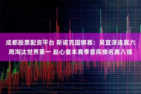 成都股票配资平台 斯诺克国锦赛：吴宜泽连赢六局淘汰世界第一 赵心童本赛季首闯排名赛八强
