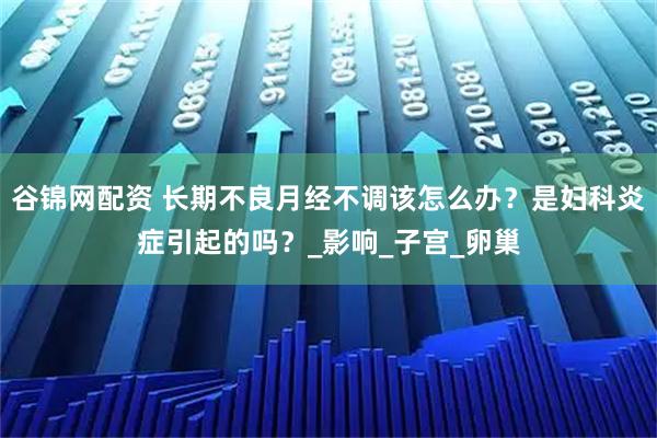 谷锦网配资 长期不良月经不调该怎么办？是妇科炎症引起的吗？_影响_子宫_卵巢