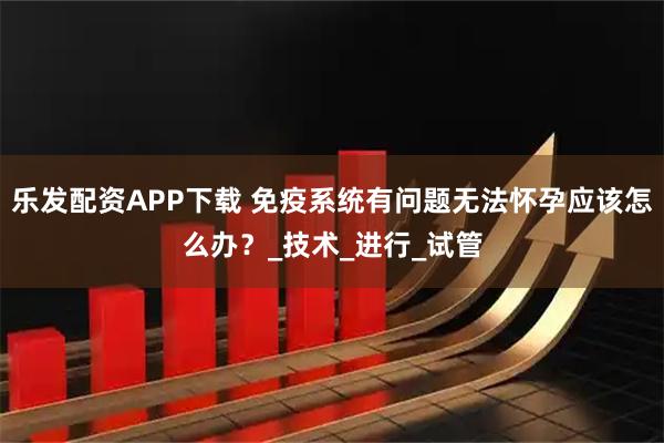 乐发配资APP下载 免疫系统有问题无法怀孕应该怎么办？_技术_进行_试管