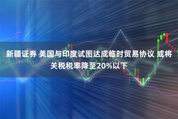 新疆证券 美国与印度试图达成临时贸易协议 或将关税税率降至20%以下