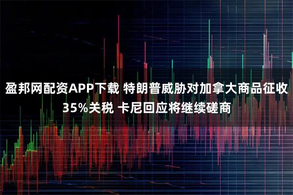 盈邦网配资APP下载 特朗普威胁对加拿大商品征收35%关税 卡尼回应将继续磋商