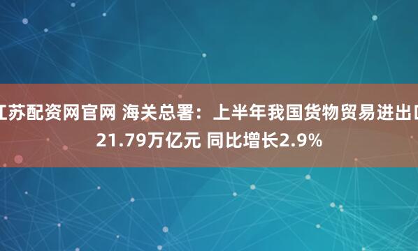 江苏配资网官网 海关总署：上半年我国货物贸易进出口21.79万亿元 同比增长2.9%