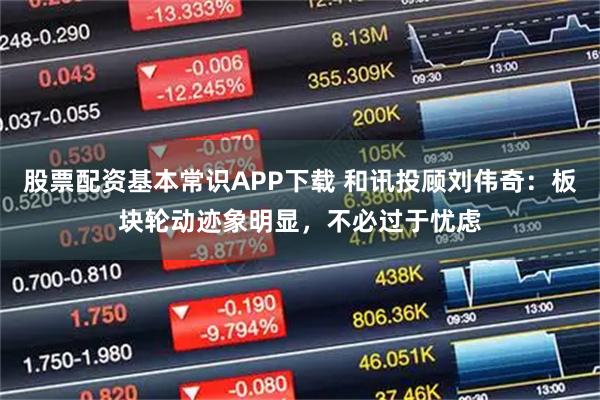 股票配资基本常识APP下载 和讯投顾刘伟奇：板块轮动迹象明显，不必过于忧虑