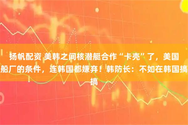 扬帆配资 美韩之间核潜艇合作“卡壳”了,美国船厂的条件,连韩国都嫌弃!韩防长:不如在韩国搞