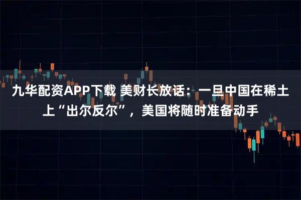 九华配资APP下载 美财长放话:一旦中国在稀土上“出尔反尔”,美国将随时准备动手