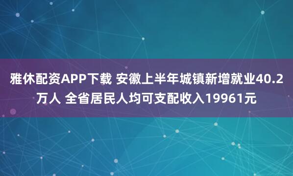 雅休配资APP下载 安徽上半年城镇新增就业40.2万人 全省居民人均可支配收入19961元