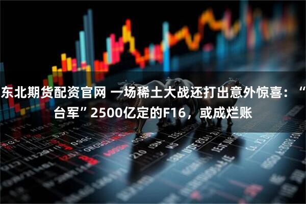 东北期货配资官网 一场稀土大战还打出意外惊喜:“台军”2500亿定的F16,或成烂账