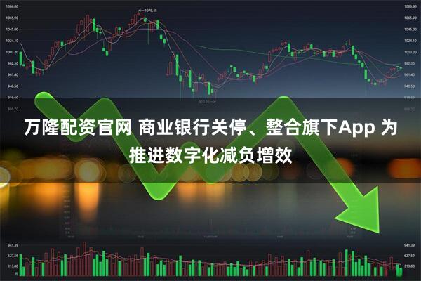 万隆配资官网 商业银行关停、整合旗下App 为推进数字化减负增效