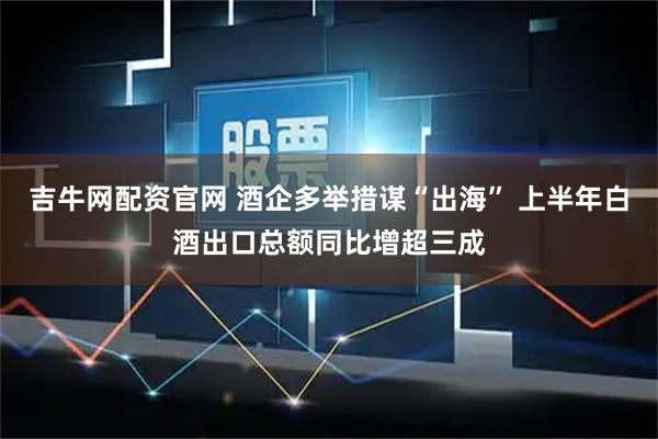 吉牛网配资官网 酒企多举措谋“出海” 上半年白酒出口总额同比增超三成