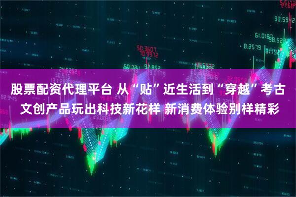 股票配资代理平台 从“贴”近生活到“穿越”考古 文创产品玩出科技新花样 新消费体验别样精彩