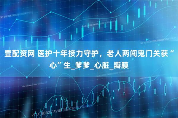 壹配资网 医护十年接力守护,老人两闯鬼门关获“心”生_爹爹_心脏_瓣膜