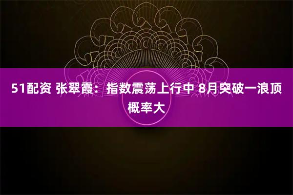 51配资 张翠霞:指数震荡上行中 8月突破一浪顶概率大
