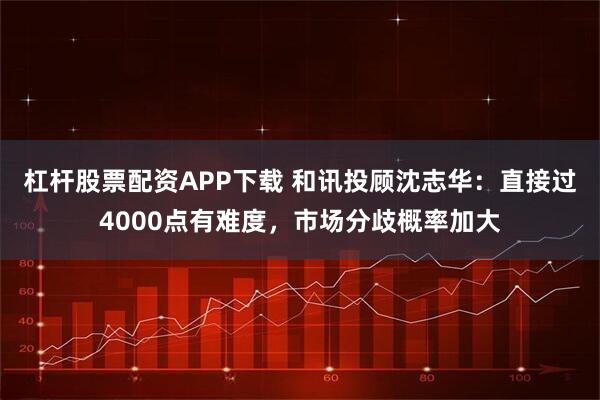 杠杆股票配资APP下载 和讯投顾沈志华:直接过4000点有难度,市场分歧概率加大