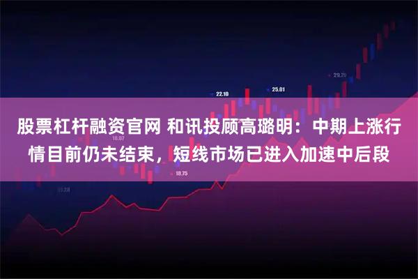 股票杠杆融资官网 和讯投顾高璐明:中期上涨行情目前仍未结束,短线市场已进入加速中后段