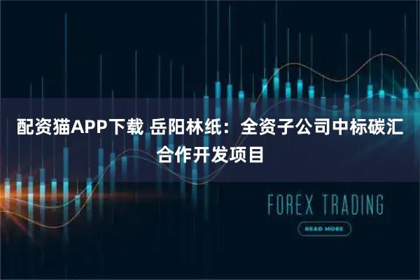 配资猫APP下载 岳阳林纸：全资子公司中标碳汇合作开发项目