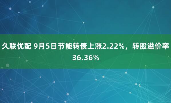 久联优配 9月5日节能转债上涨2.22%，转股溢价率36.36%