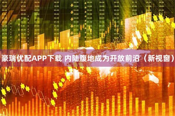 豪瑞优配APP下载 内陆腹地成为开放前沿（新视窗）
