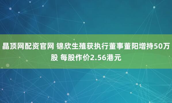 晶顶网配资官网 锦欣生殖获执行董事董阳增持50万股 每股作价2.56港元