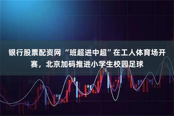 银行股票配资网 “班超进中超”在工人体育场开赛,北京加码推进小学生校园足球