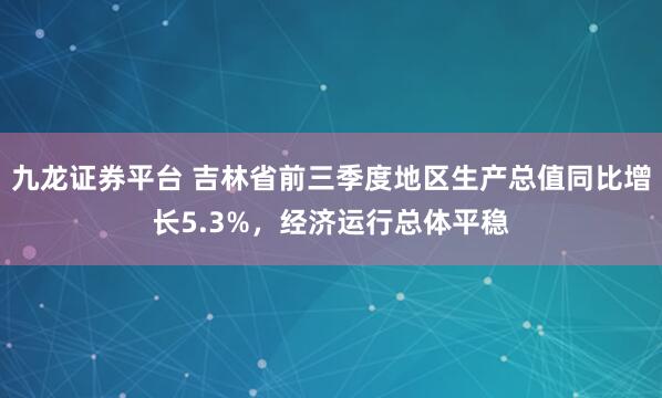 九龙证券平台 吉林省前三季度地区生产总值同比增长5.3%，经济运行总体平稳