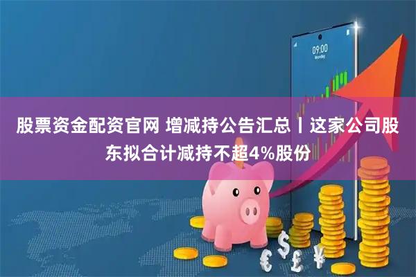 股票资金配资官网 增减持公告汇总丨这家公司股东拟合计减持不超4%股份