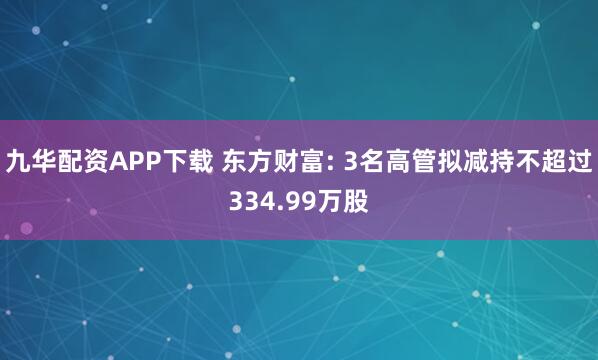 九华配资APP下载 东方财富: 3名高管拟减持不超过334.99万股