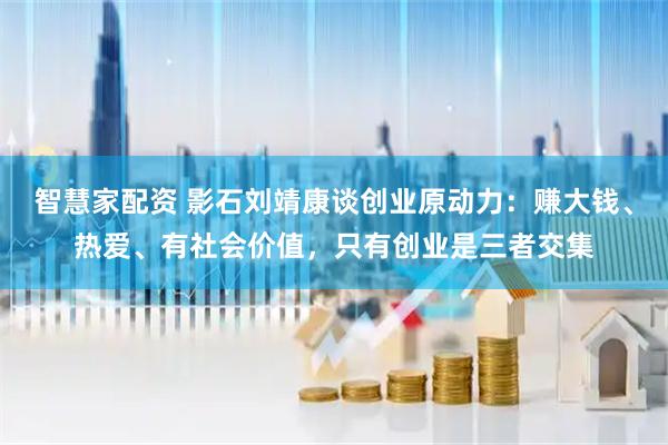 智慧家配资 影石刘靖康谈创业原动力：赚大钱、热爱、有社会价值，只有创业是三者交集
