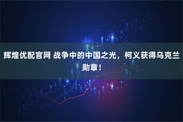 辉煌优配官网 战争中的中国之光,柯义获得乌克兰勋章!