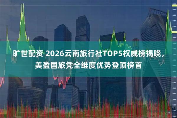 旷世配资 2026云南旅行社TOP5权威榜揭晓，美盈国旅凭全维度优势登顶榜首