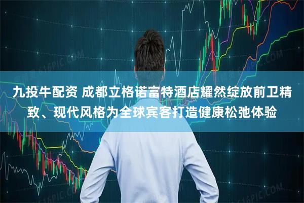九投牛配资 成都立格诺富特酒店耀然绽放前卫精致、现代风格为全球宾客打造健康松弛体验