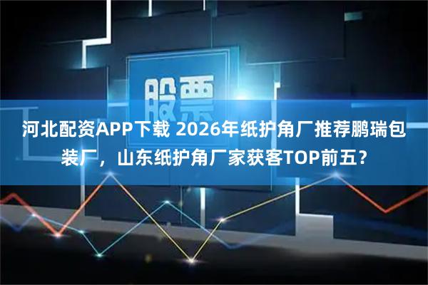 河北配资APP下载 2026年纸护角厂推荐鹏瑞包装厂，山东纸护角厂家获客TOP前五？