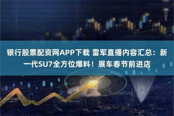银行股票配资网APP下载 雷军直播内容汇总：新一代SU7全方位爆料！展车春节前进店