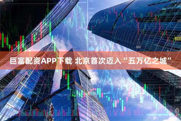 巨富配资APP下载 北京首次迈入“五万亿之城”