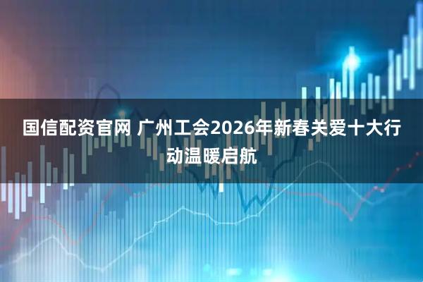 国信配资官网 广州工会2026年新春关爱十大行动温暖启航